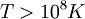 T &amp;amp;gt; 10^8 K \,\!