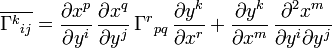 \overline{\Gamma^k {}_{ij}} =
\frac{\partial x^p}{\partial y^i}\,
\frac{\partial x^q}{\partial y^j}\,
\Gamma^r {}_{pq}\,
\frac{\partial y^k}{\partial x^r}
+ 
\frac{\partial y^k}{\partial x^m}\, 
\frac{\partial^2 x^m}{\partial y^i \partial y^j}  
\ 