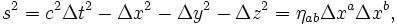  s^2 = c^2 \Delta t^2_{} - \Delta x^2 - \Delta y^2 - \Delta z^2 = \eta_{ab} \Delta x^a \Delta x^b,