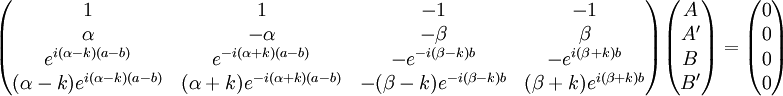  \begin{pmatrix} 1 &amp;amp; 1 &amp;amp; -1 &amp;amp; -1 \\ \alpha &amp;amp; -\alpha &amp;amp; -\beta &amp;amp; \beta \\ e^{i(\alpha-k)(a-b)} &amp;amp; e^{-i(\alpha+k)(a-b)} &amp;amp; -e^{-i(\beta-k)b} &amp;amp; -e^{i(\beta+k)b} \\ (\alpha-k)e^{i(\alpha-k)(a-b)} &amp;amp; (\alpha+k)e^{-i(\alpha+k)(a-b)} &amp;amp; -(\beta-k)e^{-i(\beta-k)b} &amp;amp; (\beta+k)e^{i(\beta+k)b} \end{pmatrix} \begin{pmatrix} A \\ A' \\ B \\ B' \end{pmatrix} = \begin{pmatrix} 0 \\ 0 \\ 0 \\ 0 \end{pmatrix} 
