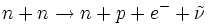 n + n \to n + p + e^ -   + \tilde \nu
