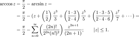 \begin{align}
\arccos z &amp; {}= \frac {\pi} {2} - \arcsin z =\\
&amp; {}= \frac {\pi} {2} - (z + \left( \frac {1} {2} \right) \frac {z^3} {3} + \left( \frac {1 \cdot 3} {2 \cdot 4} \right) \frac {z^5} {5} + \left( \frac{1 \cdot 3 \cdot 5} {2 \cdot 4 \cdot 6 } \right) \frac{z^7} {7} + \cdots ) =\\
&amp; {}= \frac {\pi} {2} - \sum_{n=0}^\infty \left( \frac {(2n)!} {2^{2n}(n!)^2} \right) \frac {z^{2n+1}} {(2n+1)}
; \qquad | z | \le 1.
\end{align}